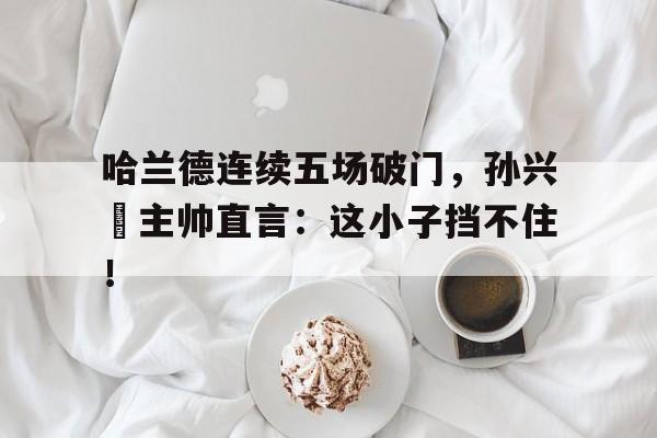 哈兰德连续五场破门，孙兴慜主帅直言：这小子挡不住！哈兰德现在在哪个俱乐部