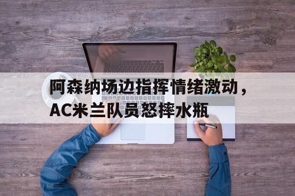 阿森纳场边指挥情绪激动，AC米兰队员怒摔水瓶